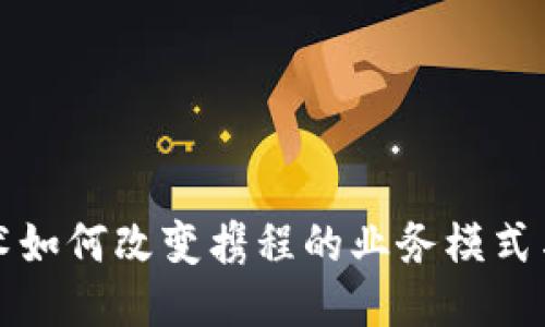 区块链技术如何改变携程的业务模式与用户体验